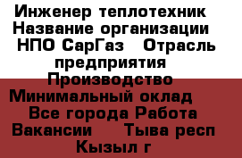 Инженер-теплотехник › Название организации ­ НПО СарГаз › Отрасль предприятия ­ Производство › Минимальный оклад ­ 1 - Все города Работа » Вакансии   . Тыва респ.,Кызыл г.